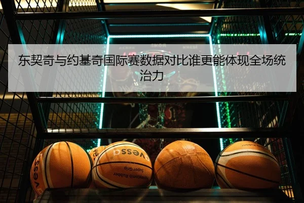 东契奇与约基奇国际赛数据对比谁更能体现全场统治力