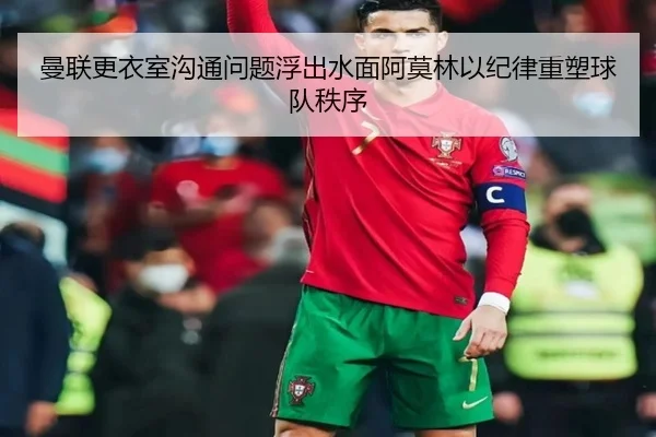 曼联更衣室沟通问题浮出水面阿莫林以纪律重塑球队秩序