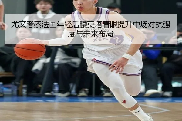 尤文考察法国年轻后腰莫塔着眼提升中场对抗强度与未来布局